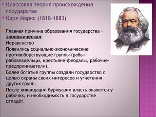 Классовая теория происхождения 
государства 
Карл Маркс (1818-1883) 
 Главная причина образования государства – 
экономическая: 
I. Неравенство 
II. Появились социально-экономические 
противоборствующие группы (рабы- 
рабовладельцы, крестьяне-феодалы, рабочие- 
предприниматели). 
III.Более богатые группы создали государство с 
целью охраны своих интересов и угнетения 
других групп. 
IV.После ликвидации буржуазии власть окажется у 
рабочих, и необходимость в государстве 
отпадёт. 
 