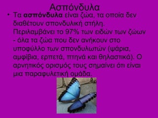 Ασπόνδυλα
• Τα ασπόνδυλα είναι ζώα, τα οποία δεν
διαθέτουν σπονδυλική στήλη.
Περιλαμβάνει το 97% των ειδών των ζώων
- όλα τα ζώα που δεν ανήκουν στο
υποφύλλο των σπονδυλωτών (ψάρια,
αμφίβια, ερπετά, πτηνά και θηλαστικά). Ο
αρνητικός ορισμός τους σημαίνει ότι είναι
μια παραφυλετική ομάδα.
 