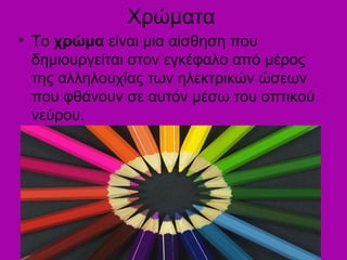 Χρώματα
• Το χρώμα είναι μια αίσθηση που
δημιουργείται στον εγκέφαλο από μέρος
της αλληλουχίας των ηλεκτρικών ώσεων
που φθάνουν σε αυτόν μέσω του οπτικού
νεύρου.
 
