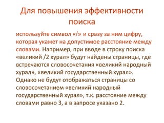 Для повышения эффективности
поиска
используйте символ «/» и сразу за ним цифру,
которая укажет на допустимое расстояние между
словами. Например, при вводе в строку поиска
«великий /2 хурал» будут найдены страницы, где
встречаются словосочетания «великий народный
хурал», «великий государственный хурал».
Однако не будут отображаться страницы со
словосочетанием «великий народный
государственный хурал», т.к. расстояние между
словами равно 3, а в запросе указано 2.
 