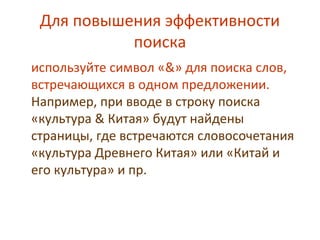 Для повышения эффективности
поиска
используйте символ «&» для поиска слов,
встречающихся в одном предложении.
Например, при вводе в строку поиска
«культура & Китая» будут найдены
страницы, где встречаются словосочетания
«культура Древнего Китая» или «Китай и
его культура» и пр.
 
