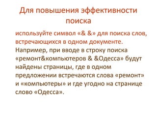 Для повышения эффективности
поиска
используйте символ «& &» для поиска слов,
встречающихся в одном документе.
Например, при вводе в строку поиска
«ремонт&компьютеров & &Одесса» будут
найдены страницы, где в одном
предложении встречаются слова «ремонт»
и «компьютеры» и где угодно на странице
слово «Одесса».
 