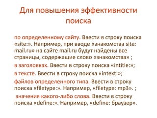 Для повышения эффективности
поиска
по определенному сайту. Ввести в строку поиска
«site:». Например, при вводе «знакомства site:
mail.ru» на сайте mail.ru будут найдены все
страницы, содержащие слово «знакомства» ;
в заголовках. Ввести в строку поиска «intitle:»;
в тексте. Ввести в строку поиска «intext:»;
файлов определенного типа. Ввести в строку
поиска «filetype:». Например, «filetype: mp3». ;
значения какого-либо слова. Ввести в строку
поиска «define:». Например, «define: браузер».
 