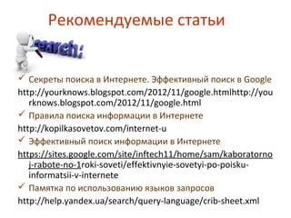 Рекомендуемые статьи
 Секреты поиска в Интернете. Эффективный поиск в Google
http://yourknows.blogspot.com/2012/11/google.htmlhttp://you
rknows.blogspot.com/2012/11/google.html
 Правила поиска информации в Интернете
http://kopilkasovetov.com/internet-u
 Эффективный поиск информации в Интернете
https://sites.google.com/site/inftech11/home/sam/kaboratorno
j-rabote-no-1roki-soveti/effektivnyie-sovetyi-po-poisku-
informatsii-v-internete
 Памятка по использованию языков запросов
http://help.yandex.ua/search/query-language/crib-sheet.xml
 