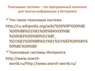 Поисковые системы – это программный комплекс
для поиска информации в Интернете
Что такое поисковая система
http://ru.wikipedia.org/wiki/%D0%9F%D0%BE
%D0%B8%D1%81%D0%BA%D0%BE
%D0%B2%D0%B0%D1%8F_
%D1%81%D0%B8%D1%81%D1%82%D0%B5%
D0%BC%D0%B0
Поисковые системы Интернета
http://www.search-
world.ru/http://www.search-world.ru/
 
