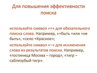 Для повышения эффективности
поиска
используйте символ «+» для обязательного
поиска слова. Например, «+быть +или +не
быть», «село +Красное»;
используйте символ «–» для исключения
слова из результатов поиска. Например,
«гостиница Москва – город», «тигр –
саблезубый тигр».
 