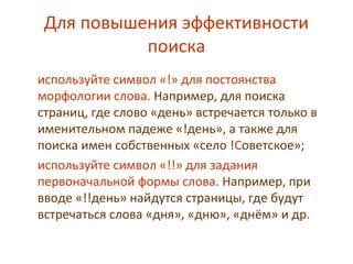 Для повышения эффективности
поиска
используйте символ «!» для постоянства
морфологии слова. Например, для поиска
страниц, где слово «день» встречается только в
именительном падеже «!день», а также для
поиска имен собственных «село !Советское»;
используйте символ «!!» для задания
первоначальной формы слова. Например, при
вводе «!!день» найдутся страницы, где будут
встречаться слова «дня», «дню», «днём» и др.
 