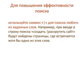 Для повышения эффективности
поиска
используйте символ «|» для поиска любого
из заданных слов. Например, при вводе в
строку поиска «создать |раскрутить сайт»
будут найдены страницы, где встречается
хотя бы одно из этих слов.
 