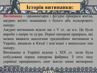 Витинанка – орнаментарні і фігурні прикраси житла,
ажурно витяті ножицями з білого або кольорового
паперу.
Ажурні витинанки відомі ще з V ст. до н.е. Це були
вироби з шкіри та хутра. Перші паперові прикраси, які
можна вважати аналогами традиційних витинанок в
Україні, виникли в Китаї і пов’язані з винаходом там
паперу.
Витинанка в Україні відома з ХІХ ст. коли була
побудована перша паперова фабрика. З того часу
українці прикрашають своє житло цими витворами
мистецтва.
Історія витинанки:
 