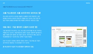 소개 Webbles
크롬 익스텐션(Chrome Extension)은 무엇인가?
크롬 익스텐션은 크롬 브라우저의 네이티브 앱!
대표 예시: 구글 행아웃 (사용자 535만 명)
데스크탑-브라우저-모바일-태블릿-(크롬북) 5개의 독립적인 사용
환경을 이어주는 중요한 연결고리 역할을 하고 있으며, 최근 업무 및
일상 작업의 효율성 증대를 위한 탁월한 선택으로 각광 받고 있음.
구글 행아웃은 안드로이드, iOS, 데스크탑 브라우저를 하나로 이어주는
역할을 하고 있으며, 크롬 확장프로그램의 기능을 사용하여 웹서핑이나
웹을 이용한 업무 중에도 탭 이동이 없이도 계속적으로 채팅, 음성 및
화상통화를 할 수 있도록 하는 강력한 기능을 제공함.
또한 익스텐션 시장에는 행아웃 외에도 번역기, 구글 메일 등 구글이
공식적으로 제공하는 익스텐션들이 다수 있으며,
총 60,000개 이상의 익스텐션들이 등록되어 있음.
 