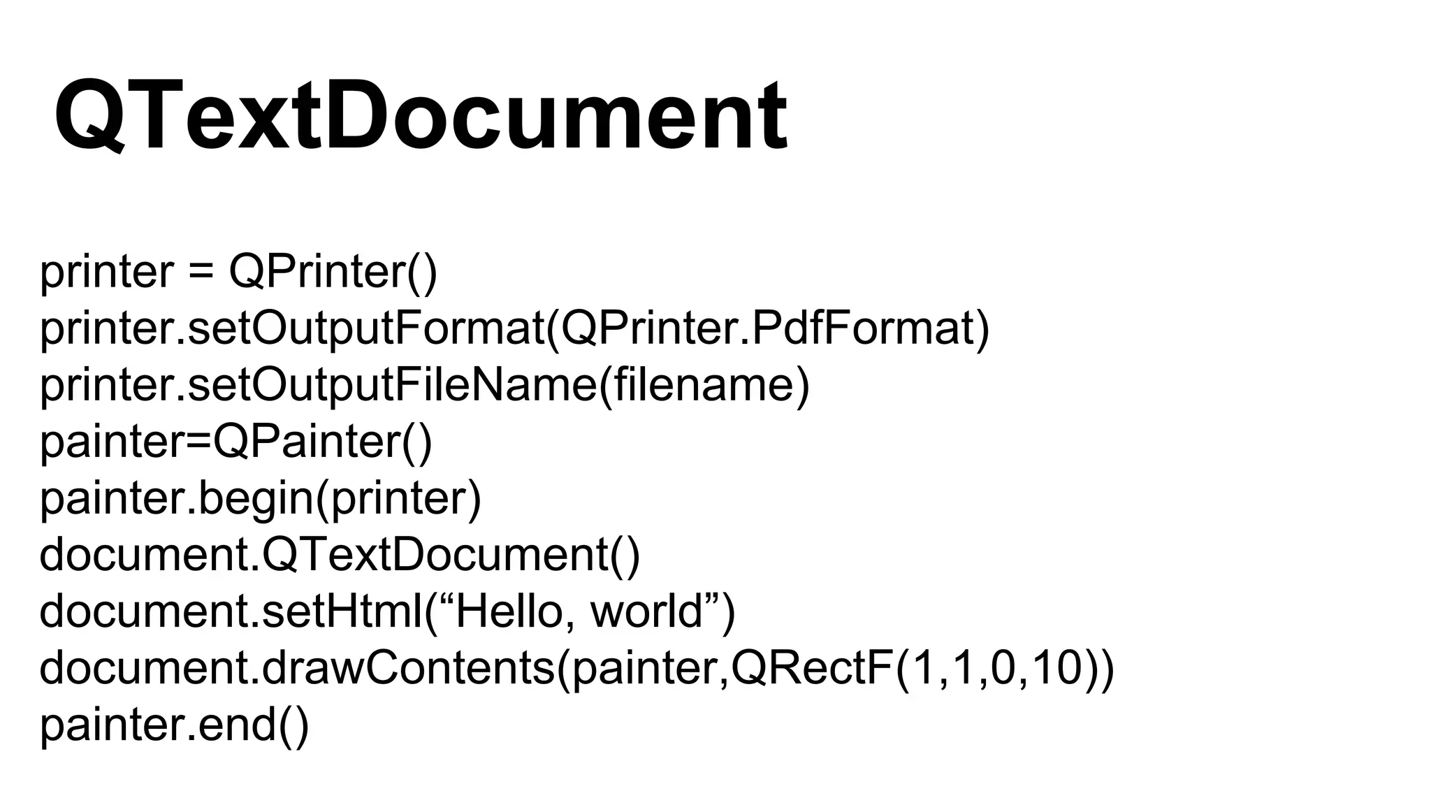 printer = QPrinter()
printer.setOutputFormat(QPrinter.PdfFormat)
printer.setOutputFileName(filename)
painter=QPainter()
painter.begin(printer)
document.QTextDocument()
document.setHtml(“Hello, world”)
document.drawContents(painter,QRectF(1,1,0,10))
painter.end()
QTextDocument
 