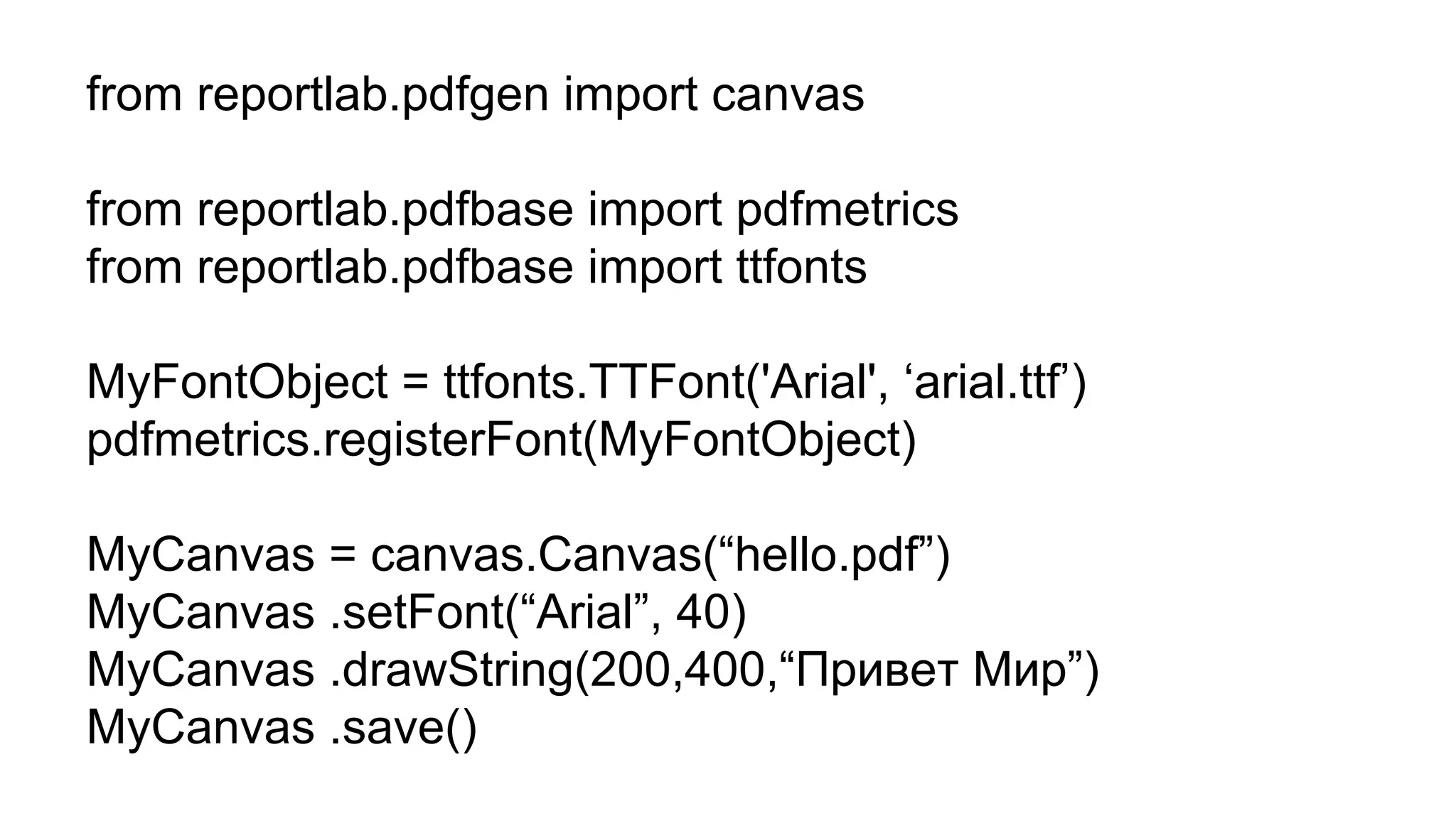 from reportlab.pdfgen import canvas
from reportlab.pdfbase import pdfmetrics
from reportlab.pdfbase import ttfonts
MyFontObject = ttfonts.TTFont('Arial', ‘arial.ttf’)
pdfmetrics.registerFont(MyFontObject)
MyCanvas = canvas.Canvas(“hello.pdf”)
MyCanvas .setFont(“Arial”, 40)
MyCanvas .drawString(200,400,“Привет Мир”)
MyCanvas .save()
 