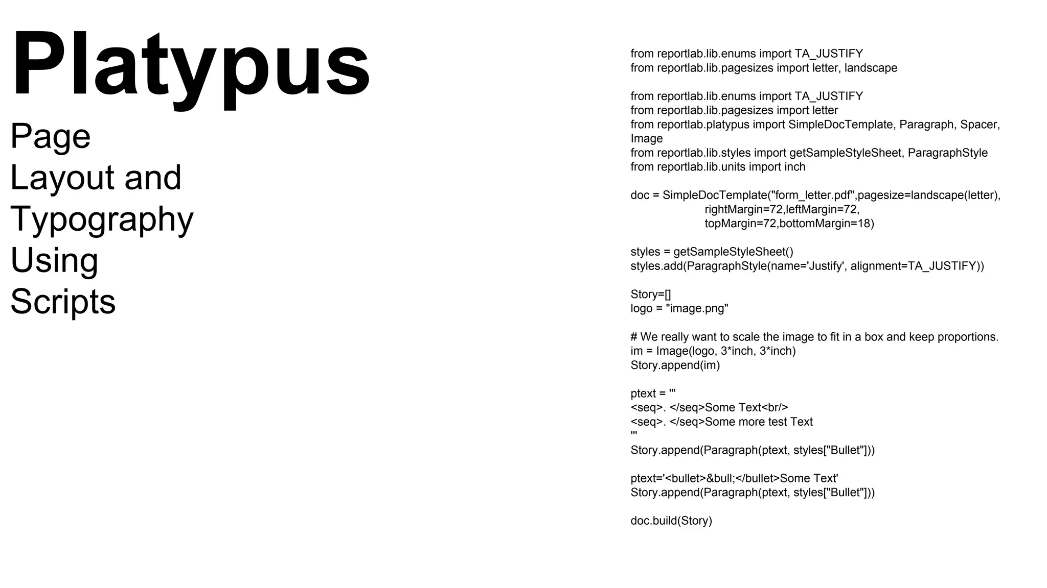 from reportlab.lib.enums import TA_JUSTIFY
from reportlab.lib.pagesizes import letter, landscape
from reportlab.lib.enums import TA_JUSTIFY
from reportlab.lib.pagesizes import letter
from reportlab.platypus import SimpleDocTemplate, Paragraph, Spacer,
Image
from reportlab.lib.styles import getSampleStyleSheet, ParagraphStyle
from reportlab.lib.units import inch
doc = SimpleDocTemplate("form_letter.pdf",pagesize=landscape(letter),
rightMargin=72,leftMargin=72,
topMargin=72,bottomMargin=18)
styles = getSampleStyleSheet()
styles.add(ParagraphStyle(name='Justify', alignment=TA_JUSTIFY))
Story=[]
logo = "image.png"
# We really want to scale the image to fit in a box and keep proportions.
im = Image(logo, 3*inch, 3*inch)
Story.append(im)
ptext = '''
<seq>. </seq>Some Text<br/>
<seq>. </seq>Some more test Text
'''
Story.append(Paragraph(ptext, styles["Bullet"]))
ptext='<bullet>&bull;</bullet>Some Text'
Story.append(Paragraph(ptext, styles["Bullet"]))
doc.build(Story)
Platypus
Page
Layout and
Typography
Using
Scripts
 