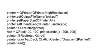 printer = QPrinter(QPrinter.HighResolution)
printer.setOutputFileName('test.pdf')
printer.setPaperSize(QPrinter.A4)
printer.setOrientation(QPrinter.Landscape)
painter = QPainter(printer)
rect = QRect(100, 100, printer.width() - 200, 200)
painter.fillRect(rect, Qt.red)
painter.drawText(rect, Qt.AlignCenter, "Draw on QPainter!")
painter.end()
 