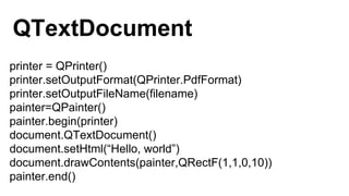 printer = QPrinter()
printer.setOutputFormat(QPrinter.PdfFormat)
printer.setOutputFileName(filename)
painter=QPainter()
painter.begin(printer)
document.QTextDocument()
document.setHtml(“Hello, world”)
document.drawContents(painter,QRectF(1,1,0,10))
painter.end()
QTextDocument
 