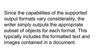 Since the capabilities of the supported
output formats vary considerably, the
writer simply outputs the appropriate
subset of objects for each format. This
typically includes the formatted text and
images contained in a document.
 