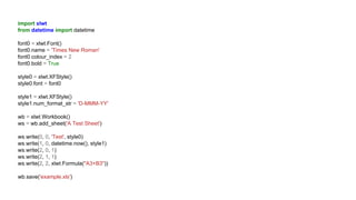 import xlwt
from datetime import datetime
font0 = xlwt.Font()
font0.name = 'Times New Roman'
font0.colour_index = 2
font0.bold = True
style0 = xlwt.XFStyle()
style0.font = font0
style1 = xlwt.XFStyle()
style1.num_format_str = 'D-MMM-YY'
wb = xlwt.Workbook()
ws = wb.add_sheet('A Test Sheet')
ws.write(0, 0, 'Test', style0)
ws.write(1, 0, datetime.now(), style1)
ws.write(2, 0, 1)
ws.write(2, 1, 1)
ws.write(2, 2, xlwt.Formula("A3+B3"))
wb.save('example.xls')
 