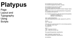 from reportlab.lib.enums import TA_JUSTIFY
from reportlab.lib.pagesizes import letter, landscape
from reportlab.lib.enums import TA_JUSTIFY
from reportlab.lib.pagesizes import letter
from reportlab.platypus import SimpleDocTemplate, Paragraph, Spacer,
Image
from reportlab.lib.styles import getSampleStyleSheet, ParagraphStyle
from reportlab.lib.units import inch
doc = SimpleDocTemplate("form_letter.pdf",pagesize=landscape(letter),
rightMargin=72,leftMargin=72,
topMargin=72,bottomMargin=18)
styles = getSampleStyleSheet()
styles.add(ParagraphStyle(name='Justify', alignment=TA_JUSTIFY))
Story=[]
logo = "image.png"
# We really want to scale the image to fit in a box and keep proportions.
im = Image(logo, 3*inch, 3*inch)
Story.append(im)
ptext = '''
<seq>. </seq>Some Text<br/>
<seq>. </seq>Some more test Text
'''
Story.append(Paragraph(ptext, styles["Bullet"]))
ptext='<bullet>&bull;</bullet>Some Text'
Story.append(Paragraph(ptext, styles["Bullet"]))
doc.build(Story)
Platypus
Page
Layout and
Typography
Using
Scripts
 