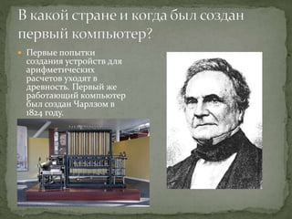  Первые попытки
создания устройств для
арифметических
расчетов уходят в
древность. Первый же
работающий компьютер
был создан Чарлзом в
1824 году.
 