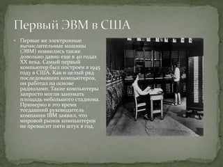  Первые же электронные
вычислительные машины
(ЭВМ) появились также
довольно давно еще в 40 годах
XX века. Самый первый
компьютер был построен в 1945
году в США. Как и целый ряд
последовавших компьютеров,
он работал на основе
радиоламп. Такие компьютеры
запросто могли занимать
площадь небольшого стадиона.
Примерно в это время
тогдашний руководитель
компании IBM заявил, что
мировой рынок компьютеров
не превысит пяти штук в год.
 
