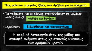 ▪ Τα γράμματα και οι τέχνες αναπτύχθηκαν σε μεγάλες
πόλεις όπως:
▪ Ιδρύθηκαν
▪ Τι απήχηση είχε η αραβική λογοτεχνία;
Κόρδοβα και Βαγδάτη
Βιβλιοθήκες και πανεπιστήμια
Η αραβική λογοτεχνία ήταν της μόδας και
αγαπητή ανάμεσα στους χριστιανούς υπηκόους
των αραβικών κρατών.
Πώς φαίνεται ο μεγάλος ζήλος των Αράβων για τα γράμματα;
 