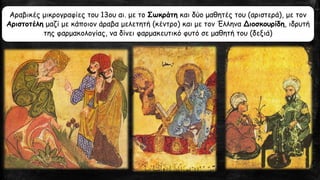 .
Αραβικές μικρογραφίες του 13ου αι. με το Σωκράτη και δύο μαθητές του (αριστερά), με τον
Αριστοτέλη μαζί με κάποιον άραβα μελετητή (κέντρο) και με τον Έλληνα Διοσκουρίδη, ιδρυτή
της φαρμακολογίας, να δίνει φαρμακευτικό φυτό σε μαθητή του (δεξιά)
 