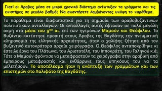 Γιατί οι Άραβες μέσα σε μικρό χρονικό διάστημα ανέπτυξαν τα γράμματα και τις
επιστήμες σε μεγάλο βαθμό; Να απαντήσετε λαμβάνοντας υπόψη το παράθεμα.
Το παράθεμα είναι διαφωτιστικό για τη σημασία των αραβοβυζαντινών
πολιτιστικών ανταλλαγών. Οι ανταλλαγές αυτές έφτασαν σε πολύ μεγάλη
ακμή στα μέσα του 9ου αι. επί των ηγεμόνων Μαμούν και Θεόφιλου. Το
Βυζάντιο κατέστησε προσιτή στους Άραβες της Βαγδάτης την πνευματική
κληρονομιά της ελληνικής αρχαιότητας, όταν ο χαλίφης ζήτησε από τον
βυζαντινό αυτοκράτορα αρχαία χειρόγραφα. Ο Θεόφιλος ανταποκρίθηκε κι
έστειλε έργα του Πλάτωνα, του Αριστοτέλη, του Ιπποκράτη, του Γαληνού κ.ά.
Τότε ο Μαμούν φρόντισε να μεταφραστούν τα χειρόγραφα στην αραβική από
έμπειρους μεταφραστές και ενθάρρυνε τους υπηκόους του να τα
μελετήσουν. Το αποτέλεσμα ήταν η ανάπτυξη των γραμμάτων και των
επιστημών στο Χαλιφάτο της Βαγδάτης.
 