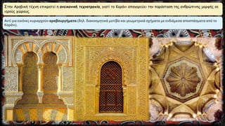 Στην Αραβική τέχνη επικρατεί η ανεικονική τεχνοτροπία, γιατί το Κοράνι απαγορεύει την παράσταση της ανθρώπινης μορφής σε
ιερούς χώρους.
Αντί για εικόνες κυριαρχούν αραβουργήματα (δηλ. διακοσμητικά μοτίβα και γεωμετρικά σχήματα με ενδιάμεσα αποσπάσματα από το
Κοράνι).
 