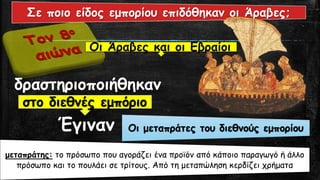 δραστηριοποιήθηκαν
Έγιναν
Οι Άραβες και οι Εβραίοι
στο διεθνές εμπόριο
Οι μεταπράτες του διεθνούς εμπορίου
Σε ποιο είδος εμπορίου επιδόθηκαν οι Άραβες;
μεταπράτης: το πρόσωπο που αγοράζει ένα προϊόν από κάποιο παραγωγό ή άλλο
πρόσωπο και το πουλάει σε τρίτους. Από τη μεταπώληση κερδίζει χρήματα
 