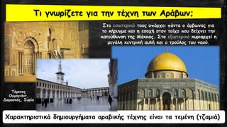 20
Στο εσωτερικό τους υπάρχει πάντα ο άμβωνας για
το κήρυγμα και η εσοχή στον τοίχο που δείχνει την
κατεύθυνση της Μέκκας. Στο εξωτερικό κυριαρχεί η
μεγάλη κεντρική αυλή και ο τρούλος του ναού.
Χαρακτηριστικά δημιουργήματα αραβικής τέχνης είναι τα τεμένη (τζαμιά)
Τι γνωρίζετε για την τέχνη των Αράβων;
Τέμενος
Ουμαγιάντ,
Δαμασκός, Συρία
 