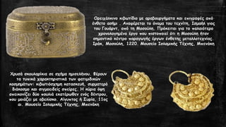 Ορειχάλκινο κιβωτίδιο με αραβουργήματα και επιγραφές από
ένθετο ασήμι . Αναφέρεται το όνομα του τεχνίτη, Ισμαήλ γιος
του Γουάρντ, από τη Μοσούλη. Πρόκειται για το παλαιότερο
χρονολογημένο έργο που πιστοποιεί ότι η Μοσούλη ήταν
σημαντικό κέντρο παραγωγής έργων ένθετης μεταλλοτεχνίας.
Ιράκ, Μοσούλη, 1220. Μουσείο Ισλαμικής Τέχνης, Μπενάκη
Χρυσά σκουλαρίκια σε σχήμα ημισελήνου. Φέρουν
τα τυπικά χαρακτηριστικά των φατιμιδικών
κοσμημάτων: κιβωτιόσχημη κατασκευή, συρματερό
διάκοσμο και σιγμοειδείς σπείρες. Η κύρια όψη
απεικονίζει δύο πουλιά εκατέρωθεν ενός δέντρου,
που μοιάζει με οβελίσκο. Αίγυπτος ή Συρία, 11ος
αι. Μουσείο Ισλαμικής Τέχνης, Μπενάκη
 