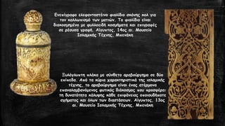Ενεπίγραφο ελεφαντοστέινο φιαλίδιο σκόνης κολ για
τον καλλωπισμό των ματιών. Το φιαλίδιο είναι
διακοσμημένο με φυλλοειδή κοσμήματα και επιγραφές
σε ρέουσα γραφή. Αίγυπτος, 14ος αι. Μουσείο
Ισλαμικής Τέχνης, Μπενάκη
Ξυλόγλυπτη πλάκα με σύνθετο αραβούργημα σε δύο
επίπεδα. Από τα κύρια χαρακτηριστικά της ισλαμικής
τέχνης, το αραβούργημα είναι ένας ατέρμονα
επαναλαμβανόμενος φυτικός διάκοσμος που προσφέρει
τη δυνατότητα κάλυψης κάθε επιφάνειας οποιουδήποτε
σχήματος και όλων των διαστάσεων. Αίγυπτος, 13ος
αι. Μουσείο Ισλαμικής Τέχνης, Μπενάκη
 