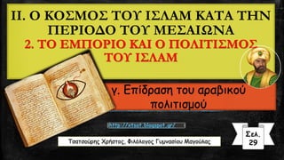 II. Ο ΚΟΣΜΟΣ ΤΟΥ ΙΣΛΑΜ ΚΑΤΑ ΤΗΝ
ΠΕΡΙΟΔΟ ΤΟΥ ΜΕΣΑΙΩΝΑ
2. ΤΟ ΕΜΠΟΡΙΟ ΚΑΙ Ο ΠΟΛΙΤΙΣΜΟΣ
ΤΟΥ ΙΣΛΑΜ
γ. Επίδραση του αραβικού
πολιτισμού
Τσατσούρης Χρήστος, Φιλόλογος Γυμνασίου Μαγούλας
Σελ.
29
http://xtsat.blogspot.gr/
 