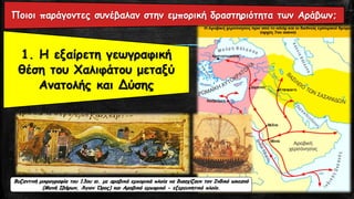 1. Η εξαίρετη γεωγραφική
θέση του Χαλιφάτου μεταξύ
Ανατολής και Δύσης
Ποιοι παράγοντες συνέβαλαν στην εμπορική δραστηριότητα των Αράβων;
Βυζαντινή μικρογραφία του 13ου αι. με αραβικά εμπορικά πλοία να διασχίζουν τον Ινδικό ωκεανό
(Μονή Ιβήρων, Άγιον Όρος) και Αραβικό εμπορικό - εξερευνητικό πλοίο.
 