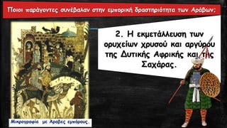 2. Η εκμετάλλευση των
ορυχείων χρυσού και αργύρου
της Δυτικής Αφρικής και της
Σαχάρας.
Μικρογραφία με Άραβες εμπόρους.
Ποιοι παράγοντες συνέβαλαν στην εμπορική δραστηριότητα των Αράβων;
 