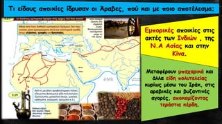 Εμπορικές αποικίες στις
ακτές των Ινδιών , της
Ν.Α Ασίας και στην
Κίνα.
Τι είδους αποικίες ίδρυσαν οι Άραβες, πού και με ποιο αποτέλεσμα;
Μεταφέρουν μπαχαρικά και
άλλα είδη πολυτελείας
κυρίως μέσω του Ιράκ, στις
αραβικές και βυζαντινές
αγορές, αποκομίζοντας
τεράστια κέρδη.
 