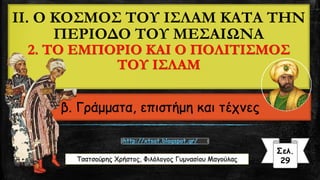 II. Ο ΚΟΣΜΟΣ ΤΟΥ ΙΣΛΑΜ ΚΑΤΑ ΤΗΝ
ΠΕΡΙΟΔΟ ΤΟΥ ΜΕΣΑΙΩΝΑ
2. ΤΟ ΕΜΠΟΡΙΟ ΚΑΙ Ο ΠΟΛΙΤΙΣΜΟΣ
ΤΟΥ ΙΣΛΑΜ
β. Γράμματα, επιστήμη και τέχνες
Τσατσούρης Χρήστος, Φιλόλογος Γυμνασίου Μαγούλας
Σελ.
29
http://xtsat.blogspot.gr/
 