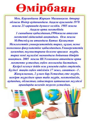 Мен, Қорғанбаева Жарқын Махашқызы Атырау
облысы Индер ауданындағы Аққала ауылында 1978
жылы 23 қарашада дүниеге келдім. 1985 жылы
Аққала орта мектебінің
1 сыныбына қабылданып,1996жылы аталған
мектепті ойдағыдай аяқтадым. Осы жылы
М.Өтемісұлы атындағы Батыс Қазақстан
Мемлекеттік университетінің тарих, құқық және
экономика факультетіне қабылдандым.Университетің
қоғамдық жұмыстарына белсене араласа жүріп,
тарих пәні мұғалімі мамандығы бойынша бітіріп
шықтым. 2005 жылы Ш.Уәлиханов атындағы орта
мектепте ұстаздық еңбек жолымды бастадым.
Қазіргі кезеңге дейін осы ұжымда еңбек етудемін.
Бүгінгі таңда еңбек өтілімім 17 жыл, санатым - I .
Жанұялымын, 2 ұлым бар.Ұстаздық ете жүріп,
шәкірт жүрегінен орын таба жүріп, мектепішілік,
аудандық, облыстық сайыстарға қатынасып жүлделі
орындарды иеленіп жүрген ұстазбын.
 