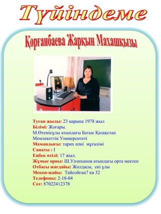 Туған жылы: 23 қараша 1978 жыл
Білімі: Жоғары.
М.Өтемісұлы атындағы Батыс Қазақстан
Мемлекеттік Университеті
Мамандығы: тарих пәні мұғалімі
Санаты : І
Еңбек өтілі: 17 жыл.
Жұмыс орны: Ш.Уәлиханов атындағы орта мектеп
Отбасы жағдайы: Жолдасы, екі ұлы
Мекен-жайы: Тайсойған7 кв 32
Телефоны: 2-18-04
Сот: 87022412378
 