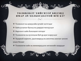 ТӨЛӨВЛӨЛТ Х ИЙС НЭЭР БИД ЭНД
ЯМАР АЧ ХОЛБОГДОЛТОЙ ЮМ БЭ?
 Төлөвлөлт нь хүмүүсийн хүчийг нэгтгэдэг
 Байгууллагыг бүхэлд нь удирдан чиглүүлдэг
 Өөрчлөлт хийх бололцоог олгодог
 Төлөвлөгөө нь хүлээгдэж буй үр дүнг илрүүлдэг
 Тодорхой зорилго, даалгаварууд нь ажилтны ажилыг үнэлэх
үндэс болдог
 Төлөвлөгөө хийх нь менежерүүдээс хөгжихийг шаарддаг
 