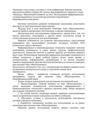 Уважаемые члены жюри, участники и гости конференции. Вашему вниманию
предлагается работа ученицы 201 группы, Красноармейского городского лицея
«Надежда», Черепанской Елизаветы, на тему "Использование информационных
и коммуникационных технологий при изучении стереометрии в
общеобразовательной школе".
Изучение математики развивает воображение школьников, существенно
обогащает их пространственное представление.
Ведущая роль в этом принадлежит геометрии. Тема «Многогранники»
является одной из центральных тем геометрии, а именно стереометрии.
Центральная роль многогранников определяется, прежде всего, тем, что
многие результаты, относящиеся к другим темам, получаются исходя из
соответствующих результатов для многогранников.
Широкие возможности для развития пространственных представлений
открываются при использовании различных наглядных пособий, ТСО
(технических средств обучения).
Информационные и коммуникационные технологии открывают поистине
необозримые возможности в самых разных отраслях профессиональной
деятельности, предлагают простые и удобные средства для решения широкого
круга задач. Использование компьютера кардинально расширяет возможности в
выборе материалов и форм учебной работы, делает уроки яркими и
увлекательными, информационно насыщенными и во многом способно
заменить традиционные средства обучения математике и в частности геометрии,
при изучении темы «Многогранники».
Актуальность заключаетя в том, что с электронными пособиями учащимся легче
воспринимать математические знания и следственно знания легче
запоминаются.
Целью работы : разработать основныеы методики использования
программных средств при изучении темы «Многогранники» в
общеобразовательной школе.
Задачи, которые нужно решить для достижения поставленной цели:
1. Проанализировать учебный материал по теме «Многогранники» с
целью выявления возможностей использования информационных и
коммуникационных технологий в процессе изучения темы, отбора материала
для создания электронного пособия.
2. На основе анализа литературы выявить проблемы компьютеризации
школы и применения в школе электронных пособий и учебников.
3. Обосновать условия и актуальность использования электронных
пособий в обучении математике.
4. Разработать электронные пособия для использования их на уроках
математики при изучении темы «Многогранники».
Объектом данного исследования является процесс изучения темы
 