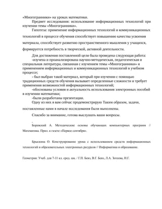 «Многогранники» на уроках математики.
Предмет исследования: использование информационных технологий при
изучении темы «Многогранники».
Гипотеза: применение информационных технологий и коммуникационных
технологий в процессе обучения способствует повышению качества усвоения
материала, способствует развитию пространственного мышления у учащихся,
формируется потребность в творческой, активной деятельности.
Для достижения поставленной цели была проведена следующая работа:
-изучена и проанализирована научно-методическая, педагогическая и
специальная литература, связанная с изучением темы «Многогранники» и
применением информационных и коммуникационных технологий в учебном
процессе;
- был выбран такой материал, который при изучении с помощью
традиционных средств обучения вызывает определенные сложности и требует
применения возможностей информационных технологий;
-обоснованы условия и актуальность использования электронных пособий
в изучении математики;
-были разработаны презентации.
Одну из них я вам сейчас продемонстрирую Таким образом, задачи,
поставленные нами в начале исследования были выполнены.
Спасибо за внимание, готова выслушать ваши вопросы.
.
Боревский А. Методические основы обучающих компьютерных программ //
Математика. Прил. к газете «Первое сентября».
Брыскина О. Конструирование урока с использованием средств информационных
технологий и образовательных электронных ресурсов // Информатика и образование.
Геометрия: Учеб. для 7-11 кл. сред. шк. / Г.П. Бевз, В.Г. Бевз, Л.А. Зотеева, Н.Г.
 