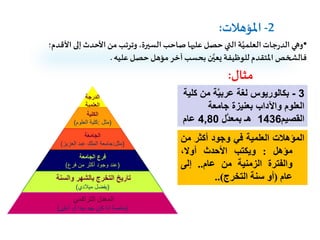 2-‫املؤهالت‬:
•‫األ‬ ‫إلى‬‫األحدث‬ ‫من‬ ‫وترتب‬،‫السيرة‬‫صاحب‬‫عليها‬ ‫حصل‬‫التي‬ ‫ة‬َّ‫العلمي‬‫جات‬‫ر‬‫الد‬ ‫وهي‬‫قدم؛‬
‫عليه‬ ‫حصل‬ ‫مؤهل‬ ‫آخر‬‫بحسب‬ ‫ن‬َّ‫يعي‬ ‫للوظيفة‬‫املتقدم‬ ‫فالشخص‬.
‫مثال‬:
3-‫من‬ ‫ة‬َّ‫ي‬‫عرب‬ ‫لغة‬ ‫بكالوريوس‬‫كلية‬
‫جامعة‬ ‫بعنيزة‬ ‫واآلداب‬ ‫العلوم‬
‫القصيم‬1436‫َّل‬‫د‬‫بمع‬ ‫هـ‬4,80‫عام‬
‫المؤهالت‬‫العلمية‬‫في‬‫وجود‬‫أكثر‬‫من‬
‫مؤهل‬:‫و‬‫ي‬‫كتب‬‫األ‬‫حدث‬‫أوال‬،
‫والفترة‬‫الزمنية‬‫من‬‫عام‬..‫إلى‬
‫عام‬(‫أو‬‫سنة‬‫التخرج‬)..
‫الدرجة‬
‫العلمية‬
‫الكلية‬
(‫مثل‬:‫العلوم‬ ‫كلية‬)
‫الجامعة‬
(‫مثل‬:‫العزيز‬ ‫عبد‬ ‫الملك‬ ‫جامعة‬)
‫الجامعة‬ ‫فرع‬
(‫فرع‬ ‫من‬ ‫أكثر‬ ‫وجود‬ ‫عند‬)
‫والسنة‬ ‫بالشهر‬ ‫التخرج‬ ‫تاريخ‬
(‫ميالدي‬ ‫يفضل‬)
‫التراكمي‬ ‫المعدل‬
(‫أعلى‬ ‫أو‬ ‫جدا‬ ‫جيد‬ ‫كان‬ ‫اذا‬ ‫خاصة‬)
 