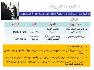 :
•‫وتاريخها‬ ‫الدورة‬ ‫ومدة‬ ،‫لها‬ ‫المنفذة‬ ‫والجهة‬ ،‫الدورة‬ ‫اسم‬ ‫ذكر‬ُ‫ي‬ ‫وفيها‬.
‫ة‬‫ر‬‫الدو‬ ‫اسم‬‫الجهة‬‫املدة‬‫يخ‬‫ر‬‫التا‬
‫لقيادة‬ ‫الدولية‬ ‫الرخصة‬ ‫دورة‬
‫اآللي‬ ‫الحاسب‬
‫الفيصل‬ ‫أكاديمية‬
‫العالمية‬‫أسابيع‬ ‫ستة‬20/5/1423
‫الضوئي‬ ‫التصوير‬ ‫دورة‬‫بكلية‬ ‫التدريب‬ ‫وحدة‬
‫والفنون‬ ‫التصاميم‬
‫ساعات‬ ‫ست‬
‫تدريبية‬8/11/1433
•‫ومن‬‫ضمن‬‫المؤهالت‬
•‫الدورات‬‫التدريبية‬‫التي‬‫حصلت‬‫عليها‬‫بالترتيب‬‫اآلتي‬:‫أسم‬‫الدورة‬‫والجهة‬‫المنفذة‬‫لها‬،‫وتاريخ‬‫ا‬‫لحصول‬
‫عليها‬.
•‫اللغات‬‫وتكتب‬‫بالشكل‬‫التالي‬:‫يتم‬‫ذكر‬‫اللغات‬‫التي‬‫ت‬‫جيدها‬‫ودرجة‬‫اإلجادة‬ً‫وغالبا‬:‫ممتاز‬‫أو‬‫جيد‬‫أ‬‫و‬‫متوسط‬.
•‫خبرات‬‫الحاسب‬‫ا‬‫آل‬‫لي‬:‫يتم‬‫ذكر‬‫لغات‬‫البرمجة‬‫التي‬‫تجيدها‬‫ومستوى‬‫اإلجادة‬‫أو‬‫البرامج‬‫التي‬‫تجيدها‬‫إ‬‫ذا‬‫لم‬
‫يكن‬‫لديك‬‫خبرة‬‫بالبرمجة‬
 