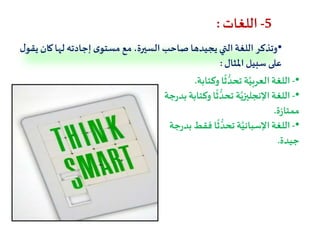 5-‫اللغات‬:
•‫ك‬‫لها‬ ‫إجادته‬ ‫ى‬‫مستو‬ ‫مع‬ ،‫السيرة‬‫صاحب‬ ‫يجيدها‬ ‫التي‬‫اللغة‬ ‫وتذكر‬‫ل‬‫يقو‬ ‫ان‬
‫املثال‬ ‫سبيل‬ ‫على‬:
•-‫وكتاب‬ ‫ا‬
ً
‫ث‬ ُّ‫تحد‬ ‫ة‬َّ‫العربي‬‫اللغة‬‫ة‬.
•-‫وك‬ ‫ا‬
ً
‫ث‬ ُّ‫تحد‬ ‫ة‬َّ‫اإلنجليزي‬‫اللغة‬‫جة‬‫ر‬‫بد‬ ‫تابة‬
‫ة‬‫ز‬‫ممتا‬.
•-‫فق‬ ‫ا‬
ً
‫ث‬ ُّ‫تحد‬‫ة‬َّ‫اإلسباني‬‫اللغة‬‫جة‬‫ر‬‫بد‬‫ط‬
‫جيدة‬.
 