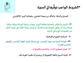 •1-‫اإللكترون‬ ‫البريد‬ ‫وفعالية‬ ،‫العناوين‬ ‫صحة‬ ‫من‬ ‫والتأكد‬ ،‫والدقة‬‫الصدق‬‫ي‬.
•2-‫خر‬‫ز‬‫قة‬‫ر‬‫الو‬‫خرفة‬‫ز‬ ‫ب‬
ُّ
‫وتجن‬،‫ق‬‫ر‬‫الو‬ ‫بنظافة‬ ‫والعناية‬ ،‫والنظام‬‫الترتيب‬‫ا‬
ً
‫مبالغ‬‫فة‬
ِّ‫املتقد‬ ‫برغبة‬ ‫شعر‬ُ‫ي‬ ‫أو‬ ،‫ة‬َّ‫الجدي‬ ‫بعدم‬ ‫ا‬ً‫انطباع‬ ‫يعطي‬ ‫قد‬ ‫هذا‬‫ألن‬‫فيها‬‫النظر‬‫صرف‬ ‫في‬‫م‬
‫السيرة‬ ‫في‬‫دة‬‫ر‬‫الوا‬ ‫املعلومات‬ ‫عن‬.
•3-‫ة‬َّ‫واإلمالئي‬‫اللغوية‬‫السالمة‬.
•4-‫وال‬ ،‫املناسب‬ ِّ‫الخط‬‫اختيار‬‫مراعاة‬ ‫مع‬ ،‫الحاسب‬‫جهاز‬‫عبر‬‫السيرة‬ ‫طباعة‬‫حجم‬
‫للقراءة‬ ‫املناسب‬.
•5-‫ات‬‫ز‬‫باإلنجا‬‫واملفاخرة‬ ،‫الذات‬ ‫تضخيم‬ ُّ‫تجنب‬.
•6-‫ذلك‬ ‫الجهة‬ ‫طلبت‬‫إذا‬‫ترجمتها‬ ‫أو‬‫ة‬َّ‫اإلنجليزي‬ ‫باللغة‬‫السيرة‬ ‫كتابة‬.
 