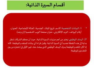 ‫الذاتية‬ ‫السيرة‬ ‫أقسام‬:
•1.‫الشخصية‬ ‫البيانات‬:‫ال‬،‫اإلجتماعية‬‫الحالة‬،‫الجنسية‬ ،‫امليالد‬ ‫يخ‬‫ر‬‫تا‬،‫االسم‬،‫عنوان‬
‫الشخصية‬ ‫الويب‬‫صفحة‬ ‫عنوان‬ ،‫اإللكتروني‬‫البريد‬ ،‫الهواتف‬‫قام‬‫ر‬‫أ‬(‫وجد‬‫إن‬.)
•2.‫الوظيفي‬ ‫الهدف‬:‫الشركات‬ ‫معظم‬ ‫أن‬ ‫حيث‬ ،‫الذاتية‬‫السيرة‬ ‫جزئيات‬ ‫أهم‬ ‫من‬ ‫يعتبر‬‫تنظر‬
‫للمتقد‬ ‫بيانات‬ ‫أي‬‫اءة‬‫ر‬‫ق‬ ‫وقبل‬ ،‫الذاتية‬‫السيرة‬‫في‬
ً
‫تحديدا‬ ‫النقطة‬ ‫هذه‬ ‫إلى‬ ‫بداية‬‫لنه‬ ،‫للوظيفة‬ ‫م‬
‫إخ‬‫في‬ ‫الولى‬ ‫فهو‬،‫عنه‬ ‫يبحث‬ ‫الذي‬ ‫الوظيفي‬ ‫الهدف‬ ‫ك‬‫ر‬‫يد‬ ‫للوظيفة‬ ‫املتقدم‬ ‫كان‬‫إذا‬‫بين‬ ‫من‬‫ه‬‫ر‬‫تيا‬
‫للوظيفة‬‫املتقدمين‬.
 