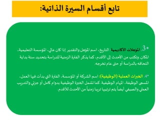 ‫الذاتية‬ ‫السيرة‬ ‫أقسام‬ ‫تابع‬:
•3.‫األكاديمية‬ ‫املؤهالت‬:‫ال‬ ‫املؤسسة‬ ،‫عالي‬ ‫كان‬‫إذا‬ ‫والتقدير‬ ‫املؤهل‬‫اسم‬ ،‫يخ‬‫ر‬‫التا‬،‫تعليمية‬
‫املكان‬.‫س‬ ‫بتحديد‬ ‫اسة‬‫ر‬‫للد‬‫الزمنية‬‫الفترة‬ ‫يذكر‬‫كما‬ ،‫القدم‬‫إلى‬‫الحدث‬ ‫من‬ ‫وتكتب‬‫بداية‬ ‫نة‬
‫تخرجه‬‫عام‬ ‫حتى‬ ‫أو‬ ‫اسة‬‫ر‬‫بالد‬‫التحاقه‬.
•4.‫العملية‬ ‫الخبرات‬(‫الوظيفية‬:)‫في‬ ‫بدأت‬ ‫التي‬‫الفترة‬ ،‫املؤسسة‬ ‫أو‬ ‫الشركة‬‫اسم‬،‫العمل‬ ‫ها‬
‫الوظيفية‬ ‫املهام‬ ،‫الوظيفة‬ ‫املسمى‬.‫جز‬ ‫أو‬ ‫كامل‬ ‫بدوام‬ ‫الوظيفية‬‫الخبرة‬ ‫تشمل‬ ‫كما‬‫يب‬‫ر‬‫والتد‬ ‫ئي‬
‫لألقدم‬‫الحدث‬‫من‬
ً
‫منيا‬‫ز‬ ‫تريبا‬ ‫ترتيبها‬ ‫يتم‬
ً
‫أيضا‬ ‫والصيفي‬ ‫العملي‬.
 