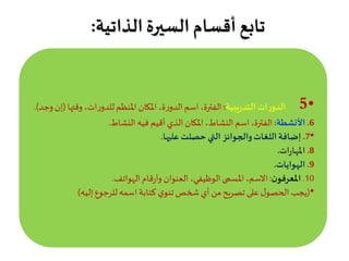 ‫الذاتية‬ ‫السيرة‬ ‫أقسام‬ ‫تابع‬:
•5.‫يبية‬‫ر‬‫التد‬ ‫ات‬‫ر‬‫الدو‬:‫وقته‬ ،‫ات‬‫ر‬‫للدو‬‫املنظم‬‫املكان‬ ،‫ة‬‫ر‬‫الدو‬‫اسم‬،‫الفترة‬‫ا‬(‫وجد‬‫إن‬.)
6.‫األنشطة‬:‫النشاط‬ ‫فيه‬ ‫أقيم‬ ‫الذي‬ ‫املكان‬ ،‫النشاط‬‫اسم‬،‫الفترة‬.
•7.‫عليها‬ ‫حصلت‬‫التي‬ ‫والجوائز‬‫اللغات‬ ‫إضافة‬.
8.‫ات‬‫ر‬‫املها‬.
9.‫الهوايات‬.
10.‫ن‬‫املعرفو‬:‫الهواتف‬ ‫قام‬‫ر‬‫وأ‬ ‫العنوان‬ ،‫الوظيفي‬‫املسمى‬،‫االسم‬.
•(‫إليه‬ ‫للرجوع‬‫اسمه‬ ‫كتابة‬ ‫ي‬‫تنو‬‫شخص‬ ‫أي‬‫من‬ ‫تصريح‬‫على‬‫ل‬‫الحصو‬ ‫يجب‬)
 
