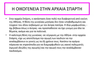 Η ΟΙΚΟΓΕΝΕΙΑ ΣΤΗΝ ΑΡΧΑΙΑ ΣΠΑΡΤΗ
• Στην αρχαία Σπάρτη, η κατάσταση ήταν πολύ πιο διαφορετική από εκείνη
της Αθήνας. Η θέση της γυναίκας-μητέρας δεν ήταν υποβαθμισμένη και
τύγχανε του ιδίου σεβασμού με τον άντρα-πατέρα. Η ίδια μορφωνόταν, -
όχι βέβαια όπως ο άντρας- και προσπαθούσε να έχει γνώμη για όλα τα
θέματα, ακόμα και για τα πολιτικά.
• Η καλύτερη θέση της γυναίκας -σε σύγκριση με την Αθήνα- στην αρχαία
Σπάρτη, είχε ως αποτέλεσμα την αγωγή των παιδιών να την
αναλαμβάνουν οι γονείς ως τα έξι χρόνια τους. Κατόπιν τα αγόρια
πήγαιναν σε στρατόπεδα για να διαμορφωθούν ως ικανοί πολεμιστές
(ηρωικό ιδεώδες της αγωγής) και την αγωγή τους την αναλάμβαναν
παιδοκόμοι.
 